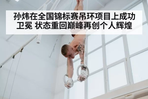 孙炜在全国锦标赛吊环项目上成功卫冕 状态重回巅峰再创个人辉煌