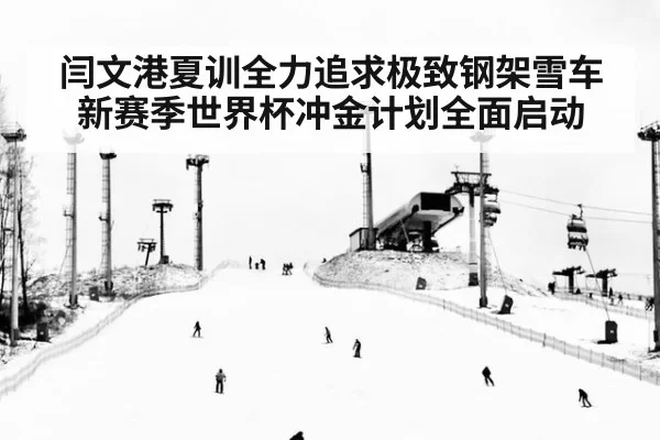 闫文港夏训全力追求极致钢架雪车新赛季世界杯冲金计划全面启动