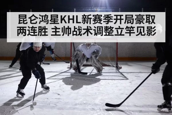 昆仑鸿星KHL新赛季开局豪取两连胜 主帅战术调整立竿见影